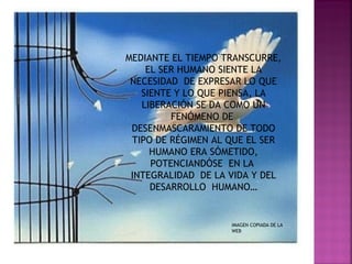 MEDIANTE EL TIEMPO TRANSCURRE,
    EL SER HUMANO SIENTE LA
 NECESIDAD DE EXPRESAR LO QUE
   SIENTE Y LO QUE PIENSA, LA
   LIBERACIÓN SE DA COMO UN
         FENÓMENO DE
 DESENMASCARAMIENTO DE TODO
 TIPO DE RÉGIMEN AL QUE EL SER
     HUMANO ERA SÓMETIDO,
     POTENCIANDÓSE EN LA
 INTEGRALIDAD DE LA VIDA Y DEL
     DESARROLLO HUMANO…


                    IMAGEN COPIADA DE LA
                    WEB
 