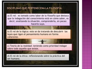 a) El rol: es tomado como labor de la filosofía que destaca
que la indagación del conocimiento está en cómo saber, es
  decir; analizando la situación, comprenderla, en pocas:
                        hacerlo suyo.


b) El rol de la lógica: esto se da tratando de descubrir las
leyes que rigen el pensamiento humano en forma
coherente.


c) Teoría de la realidad: teniendo como prioridad indagar
sobre todo aquello que existe.


d) El rol de la ética: reflexionando sobre la práctica del
ser humano.
 