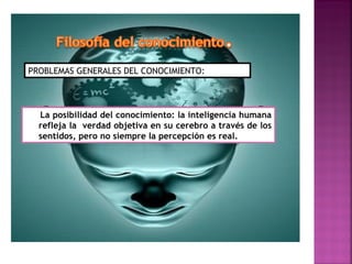 PROBLEMAS GENERALES DEL CONOCIMIENTO:




  La posibilidad del conocimiento: la inteligencia humana
  refleja la verdad objetiva en su cerebro a través de los
  sentidos, pero no siempre la percepción es real.
 