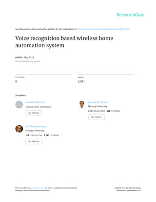 See	discussions,	stats,	and	author	profiles	for	this	publication	at:	https://www.researchgate.net/publication/252013629
Voice	recognition	based	wireless	home
automation	system
Article	·	May	2011
DOI:	10.1109/ICOM.2011.5937116
CITATIONS
8
READS
5,971
3	authors:
Humaid	AlShu'eili
1	PUBLICATION			8	CITATIONS			
SEE	PROFILE
Gourab	Sen	Gupta
Massey	University
145	PUBLICATIONS			811	CITATIONS			
SEE	PROFILE
S.C.	Mukhopadhyay
Massey	University
315	PUBLICATIONS			2,243	CITATIONS			
SEE	PROFILE
All	in-text	references	underlined	in	blue	are	linked	to	publications	on	ResearchGate,
letting	you	access	and	read	them	immediately.
Available	from:	S.C.	Mukhopadhyay
Retrieved	on:	04	November	2016
 
