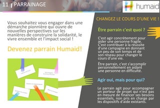 Être parrain c'est quoi ?
C'est agir concrètement pour
aider une personne fragile.
C'est contribuer à la réussite
d'une campagne en donnant
un peu de son temps et de
son réseau pour changer le
cours d'une vie.
Être parrain, c’est s'accomplir
personnellement en aidant
une personne en difficulté.
Agir oui, mais pour qui?
Le parrain agit pour accompagner
un porteur de projet qui n'est pas
en mesure de financer ses besoins
essentiels, non pris en charge par
les dispositifs d'aide existants.
PARRAINAGE11
Vous souhaitez vous engager dans une
démarche pionnière qui ouvre de
nouvelles perspectives sur les
manières de construire la solidarité, le
vivre ensemble et l'impact social !
Devenez parrain Humaid!
CHANGEZ LE COURS D'UNE VIE !
 