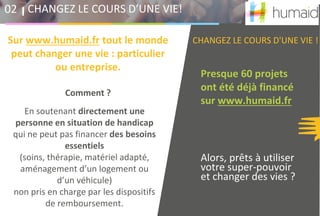 Presque 60 projets
ont été déjà financé
sur www.humaid.fr
Alors, prêts à utiliser
votre super-pouvoir
et changer des vies ?
CHANGEZ LE COURS D’UNE VIE!02
En soutenant directement une
personne en situation de handicap
qui ne peut pas financer des besoins
essentiels
(soins, thérapie, matériel adapté,
aménagement d’un logement ou
d’un véhicule)
non pris en charge par les dispositifs
de remboursement.
CHANGEZ LE COURS D'UNE VIE !Sur www.humaid.fr tout le monde
peut changer une vie : particulier
ou entreprise.
Comment ?
 