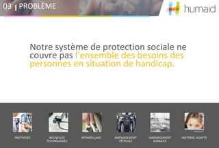 Notre système de protection sociale ne
couvre pas l’ensemble des besoins des
personnes en situation de handicap.
PROBLÈME03
190 000 personnes par
an sans prise en charge
de leur matériel
Des personnes en situation
de fragilité sociale et
financière
Pas de solution dédiée sur
les restes à charge
PROTHÈSES NOUVELLES
TECHNOLOGIES
APPAREILLAGE AMÉNAGEMENT
VÉHICULE
AMÉNAGEMENT
DOMICILE
MATÉRIEL ADAPTÉ
 