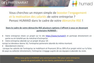 Vous cherchez un moyen simple de booster l’engagement
et la motivation des salariés de votre entreprise ?
Pensez HUMAID dans le cadre de votre démarche RSE !
PARTENARIAT08
Offrez-vous grâce à HUMAID une communication RSE pour votre entreprise
auprès du grand public, de vos clients, partenaires et salariés.
Dans le cadre de votre démarche RSE plusieurs options s’offrent à vous en devenant
partenaire HUMAID :
• Votre entreprise choisi un projet sur le site https://www.humaid.fr et participe directement en
partie ou en totalité par du mécénat d’entreprise
• Votre entreprise abonde sur un projet 1€ pour 1€ :
Lorsqu’un donateur donne 1€, l’entreprise partenaire abonde du même montant.
• Abondement interne :
Lorsque les salariés de l’entreprise se mobilisent et financent 20 ou 30% d’un projet retiré sur la fiche
de paye ou collecter directement, l'entreprise s’engage auprès de ses équipes à abonder du reste.
 