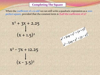 Completing The Square
x2 + 3x + 2.25
(x + 1.5)2
(x - 3.5)2
x2 - 7x + 12.25
When the coefficient of x is odd we can still write a quadratic expression as a non-
perfect square, provided that the constant term is (half the coefficient of x)2
 