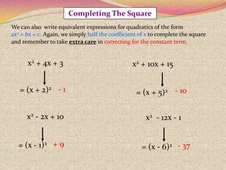 = (x + 5)2= (x + 2)2
= (x - 1)2
= (x - 6)2
x2 + 4x + 3 x2 + 10x + 15
x2 - 2x + 10 x2 - 12x - 1
Completing The Square
We can also write equivalent expressions for quadratics of the form
ax2 + bx + c. Again, we simply half the coefficient of x to complete the square
and remember to take extra care in correcting for the constant term.
- 1 - 10
+ 9 - 37
 