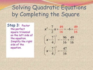 Solving Quadratic Equations
by Completing the Square
Step 3: Factor
the perfect
square trinomial
on the left side of
the equation.
Simplify the right
side of the
equation.
2
2
2
7
6
2
7 96 49
4 16 16
7 47
4
49 49
16 1
16
6
x x
x
x
 