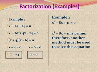 Factorization (Examples)
Example 1
x2
– 2x – 24 = 0
x2
– 6x + 4x – 24 = 0
(x + 4)(x – 6) = 0
x + 4 = 0 x – 6 = 0
 x = –4 x = 6
Example 2
x
2
– 8x + 11 = 0
x
2
– 8x + 11 is prime;
therefore, another
method must be used
to solve this equation.
 