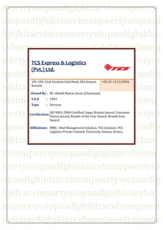 qwertyuiopasdfghjklzxcvbnmqwerty
TCS Express & Logistics (Pvt.) Ltd.
uiopasdfghjklzxcvbnmqwertyuiopasd
fghjklzxcvbnmqwertyuiopasdfghjklzx
cvbnmqwertyuiopasdfghjklzxcvbnmq
wertyuiopasdfghjklzxcvbnmqwertyui
TCS Express & Logistics
(Pvt.) Ltd.
opasdfghjklzxcvbnmqwertyuiopasdfg
hjklzxcvbnmqwertyuiopasdfghjklzxc
vbnmqwertyuiopasdfghjklzxcvbnmq
wertyuiopasdfghjklzxcvbnmqwertyui
opasdfghjklzxcvbnmqwertyuiopasdfg
hjklzxcvbnmqwertyuiopasdfghjklzxc
vbnmqwertyuiopasdfghjklzxcvbnmq
wertyuiopasdfghjklzxcvbnmqwertyui
opasdfghjklzxcvbnmqwertyuiopasdfg
hjklzxcvbnmrtyuiopasdfghjklzxcvbn
mqwertyuiopasdfghjklzxcvbnmqwert
yuiopasdfghjklzxcvbnmqwertyuiopas
101-104, Civil Aviation Club Road, Old Airport,
Karachi

+92-21-111123456

Owned By : Mr. Khalid Nawaz Awan (Chairman)
Y.E.O

: 1983

Type

: Services

Certification:

ISO 9001:2000 Certified, Super Brands Award, Consumer
Choice Award, Brands of the Year Award, Brands Icon
Award.

Affiliations: MMS - Mail Management Solution, TCS Aviation, TCS
Logistics Private Limited, Visatronix, Intiana, Octara.

 