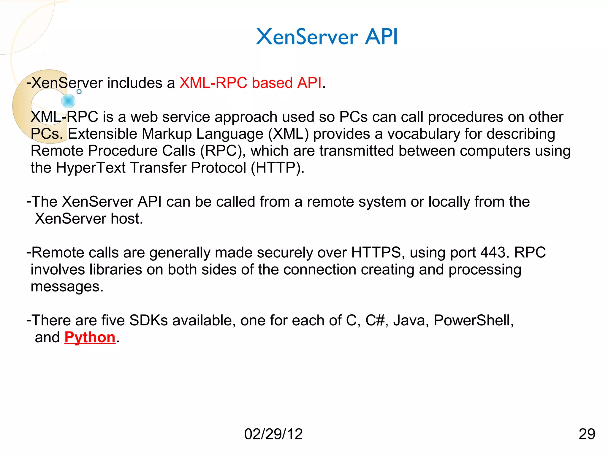 XenServer API -XenServer includes a XML-RPC based API. XML-RPC is a web service approach used so PCs can call procedures on other PCs. Extensible Markup Language (XML) provides a vocabulary for describing Remote Procedure Calls (RPC), which are transmitted between computers using the HyperText Transfer Protocol (HTTP). -The XenServer API can be called from a remote system or locally from the XenServer host. -Remote calls are generally made securely over HTTPS, using port 443. RPC involves libraries on both sides of the connection creating and processing messages. -There are five SDKs available, one for each of C, C#, Java, PowerShell, and Python. 02/29/12 29 