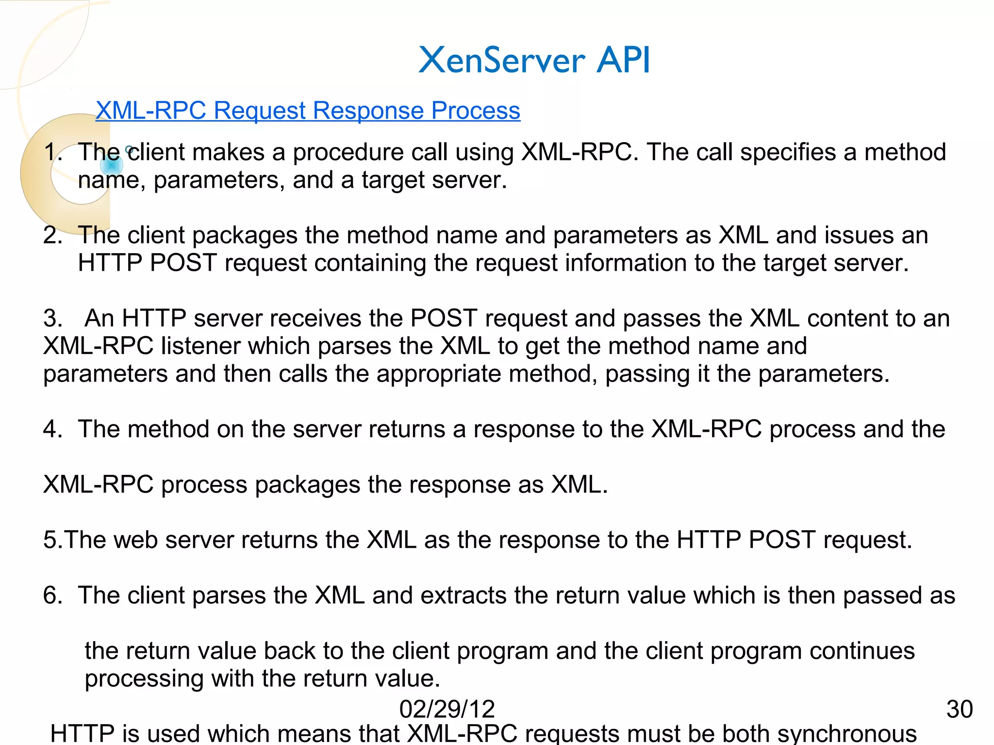 XenServer API XML-RPC Request Response Process 1. The client makes a procedure call using XML-RPC. The call specifies a method name, parameters, and a target server. 2. The client packages the method name and parameters as XML and issues an HTTP POST request containing the request information to the target server. 3. An HTTP server receives the POST request and passes the XML content to an XML-RPC listener which parses the XML to get the method name and parameters and then calls the appropriate method, passing it the parameters. 4. The method on the server returns a response to the XML-RPC process and the XML-RPC process packages the response as XML. 5.The web server returns the XML as the response to the HTTP POST request. 6. The client parses the XML and extracts the return value which is then passed as the return value back to the client program and the client program continues processing with the return value. 02/29/12 30 HTTP is used which means that XML-RPC requests must be both synchronous 