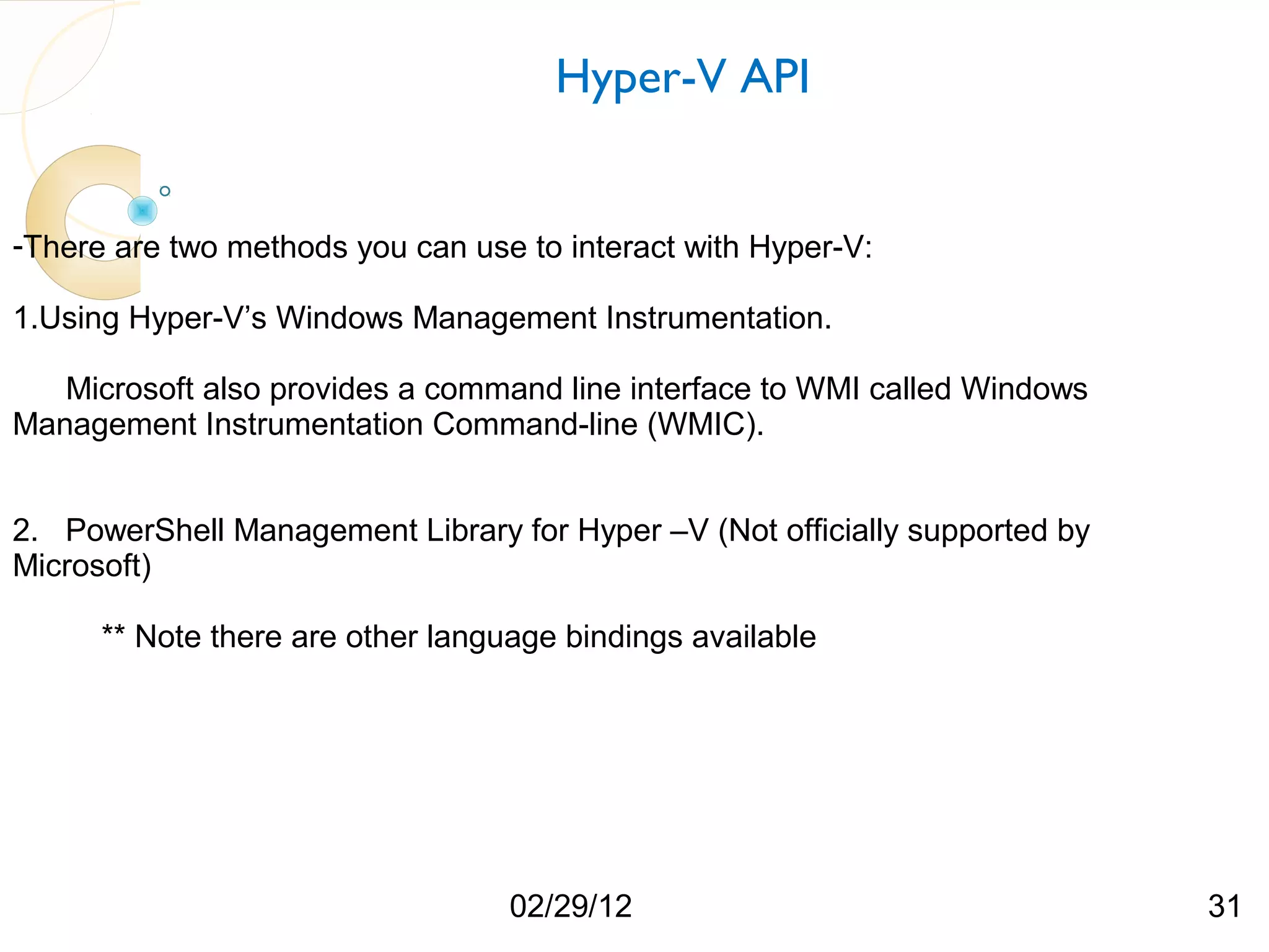 Hyper-V API -There are two methods you can use to interact with Hyper-V: 1.Using Hyper-V’s Windows Management Instrumentation. Microsoft also provides a command line interface to WMI called Windows Management Instrumentation Command-line (WMIC). 2. PowerShell Management Library for Hyper –V (Not officially supported by Microsoft) ** Note there are other language bindings available 02/29/12 31 