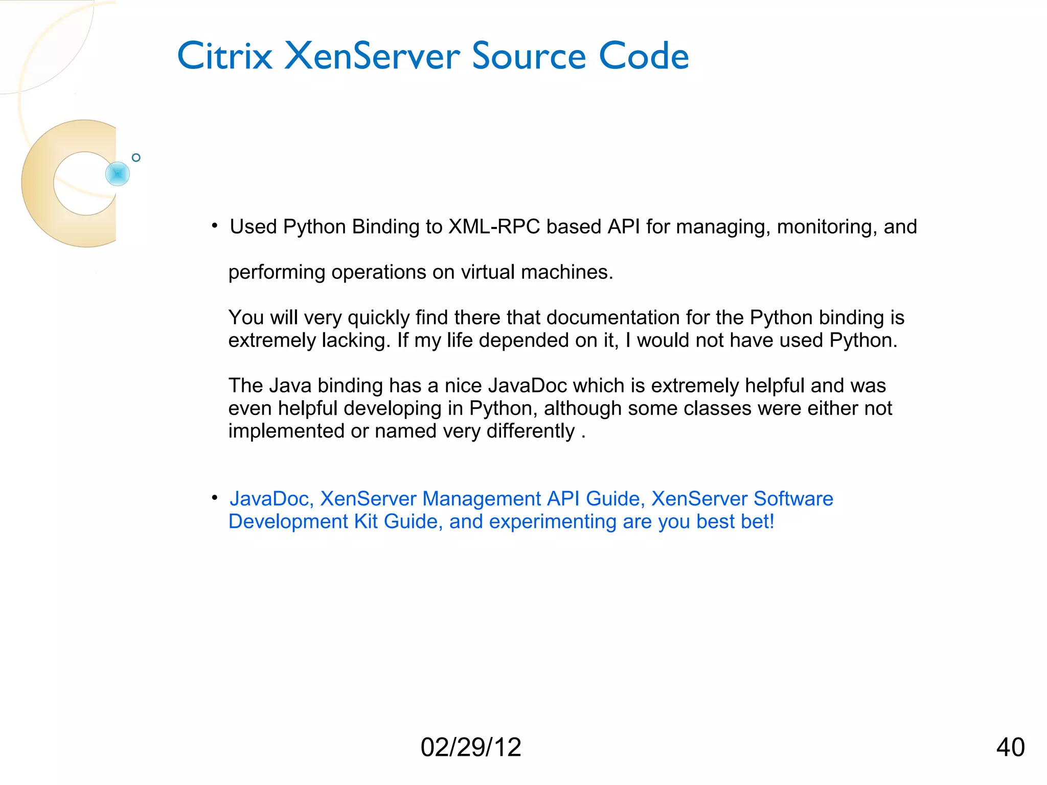 Citrix XenServer Source Code • Used Python Binding to XML-RPC based API for managing, monitoring, and performing operations on virtual machines. You will very quickly find there that documentation for the Python binding is extremely lacking. If my life depended on it, I would not have used Python. The Java binding has a nice JavaDoc which is extremely helpful and was even helpful developing in Python, although some classes were either not implemented or named very differently . • JavaDoc, XenServer Management API Guide, XenServer Software Development Kit Guide, and experimenting are you best bet! 02/29/12 40 