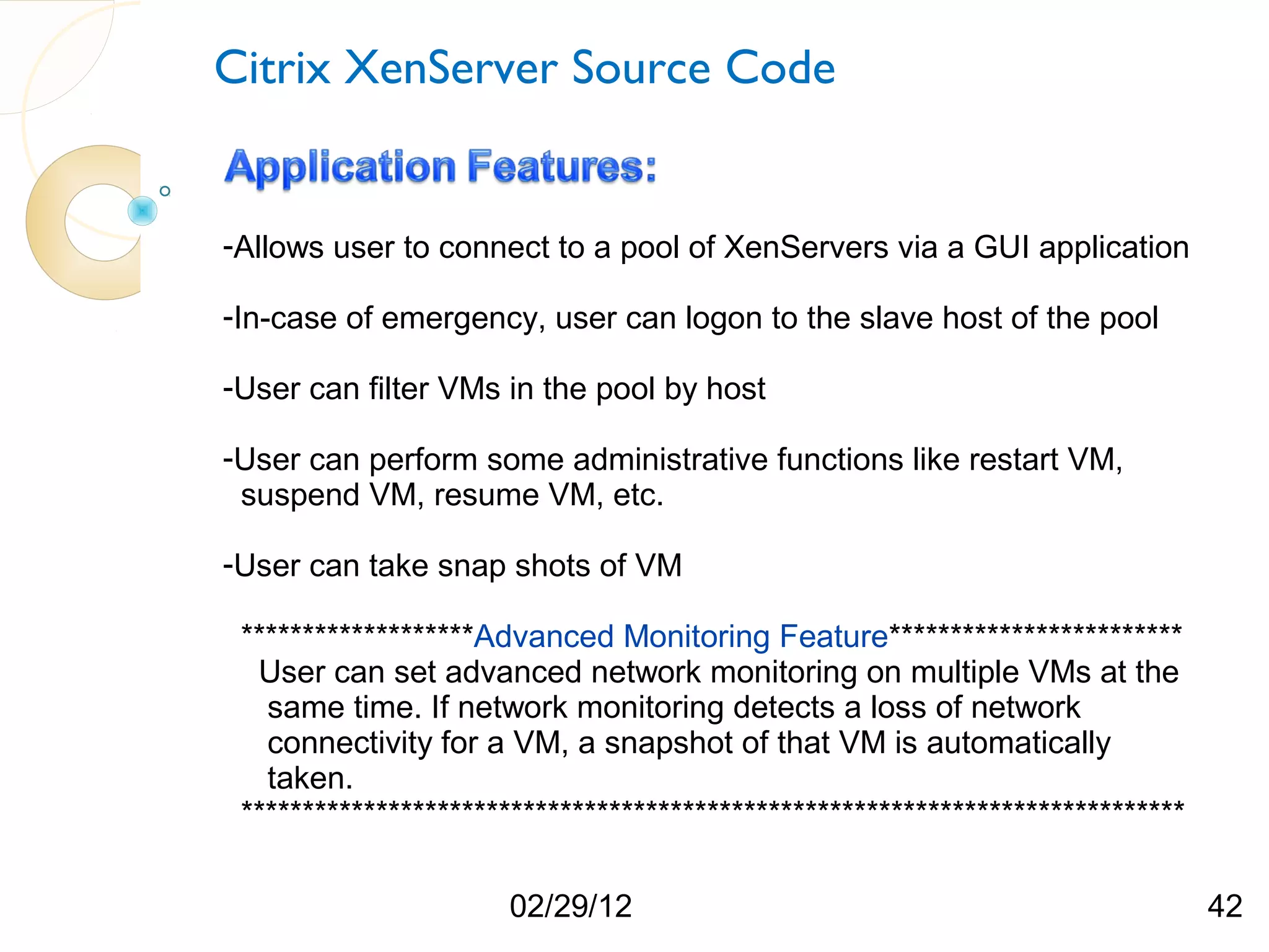 Citrix XenServer Source Code -Allows user to connect to a pool of XenServers via a GUI application -In-case of emergency, user can logon to the slave host of the pool -User can filter VMs in the pool by host -User can perform some administrative functions like restart VM, suspend VM, resume VM, etc. -User can take snap shots of VM *******************Advanced Monitoring Feature************************ User can set advanced network monitoring on multiple VMs at the same time. If network monitoring detects a loss of network connectivity for a VM, a snapshot of that VM is automatically taken. ***************************************************************************** 02/29/12 42 