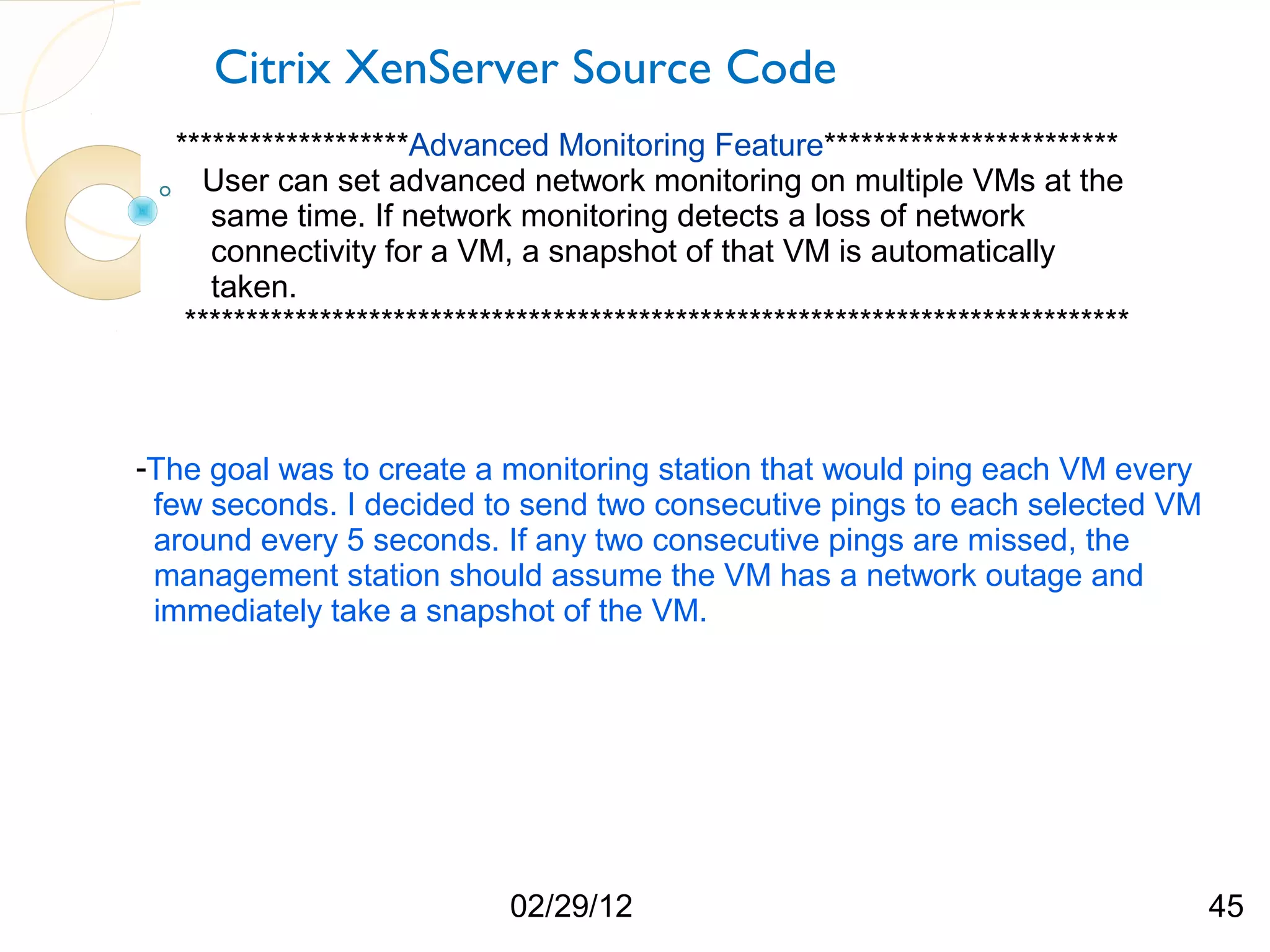 Citrix XenServer Source Code *******************Advanced Monitoring Feature************************ User can set advanced network monitoring on multiple VMs at the same time. If network monitoring detects a loss of network connectivity for a VM, a snapshot of that VM is automatically taken. ***************************************************************************** -The goal was to create a monitoring station that would ping each VM every few seconds. I decided to send two consecutive pings to each selected VM around every 5 seconds. If any two consecutive pings are missed, the management station should assume the VM has a network outage and immediately take a snapshot of the VM. 02/29/12 45 