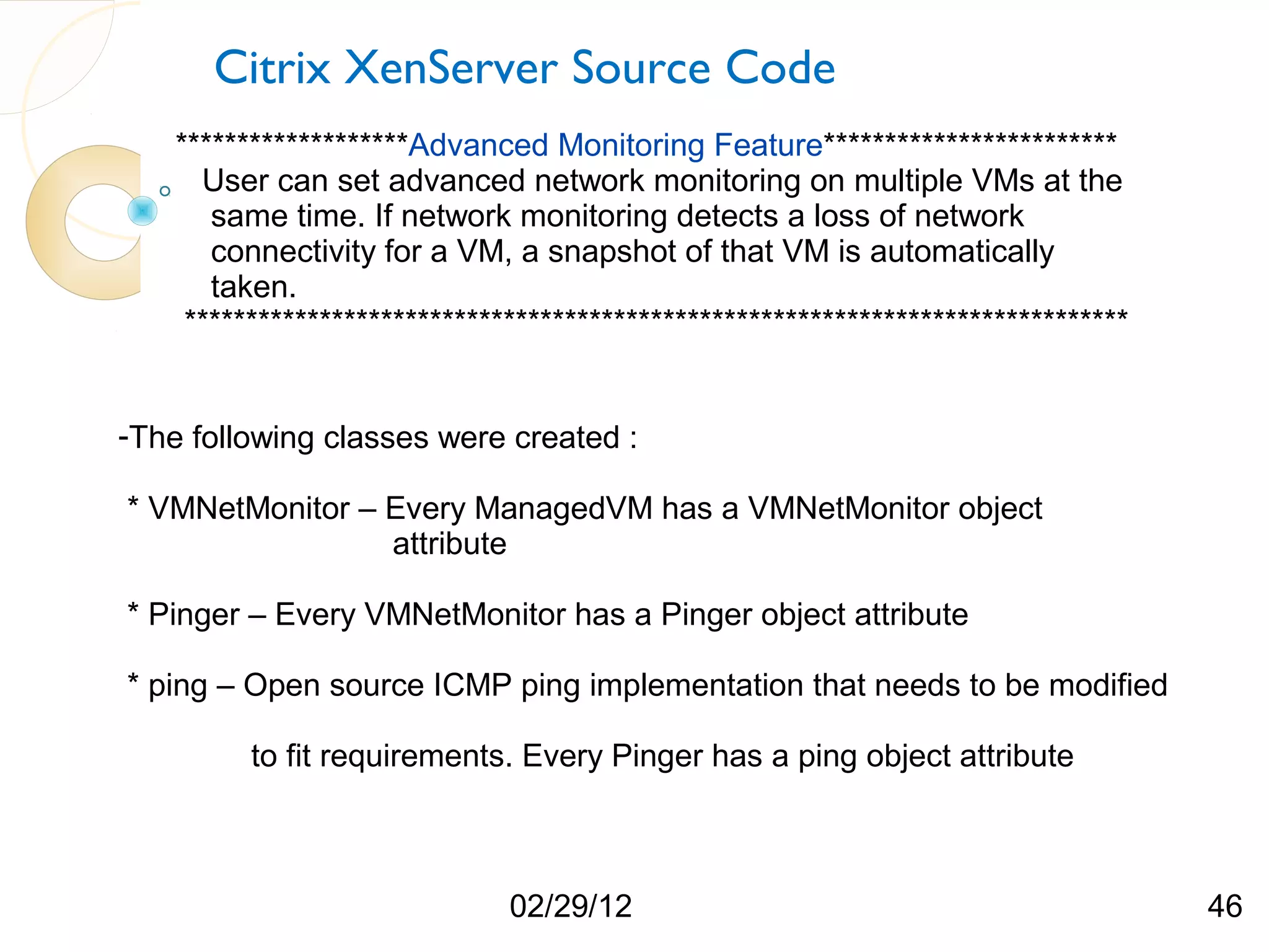 Citrix XenServer Source Code *******************Advanced Monitoring Feature************************ User can set advanced network monitoring on multiple VMs at the same time. If network monitoring detects a loss of network connectivity for a VM, a snapshot of that VM is automatically taken. ***************************************************************************** -The following classes were created : * VMNetMonitor – Every ManagedVM has a VMNetMonitor object attribute * Pinger – Every VMNetMonitor has a Pinger object attribute * ping – Open source ICMP ping implementation that needs to be modified to fit requirements. Every Pinger has a ping object attribute 02/29/12 46 