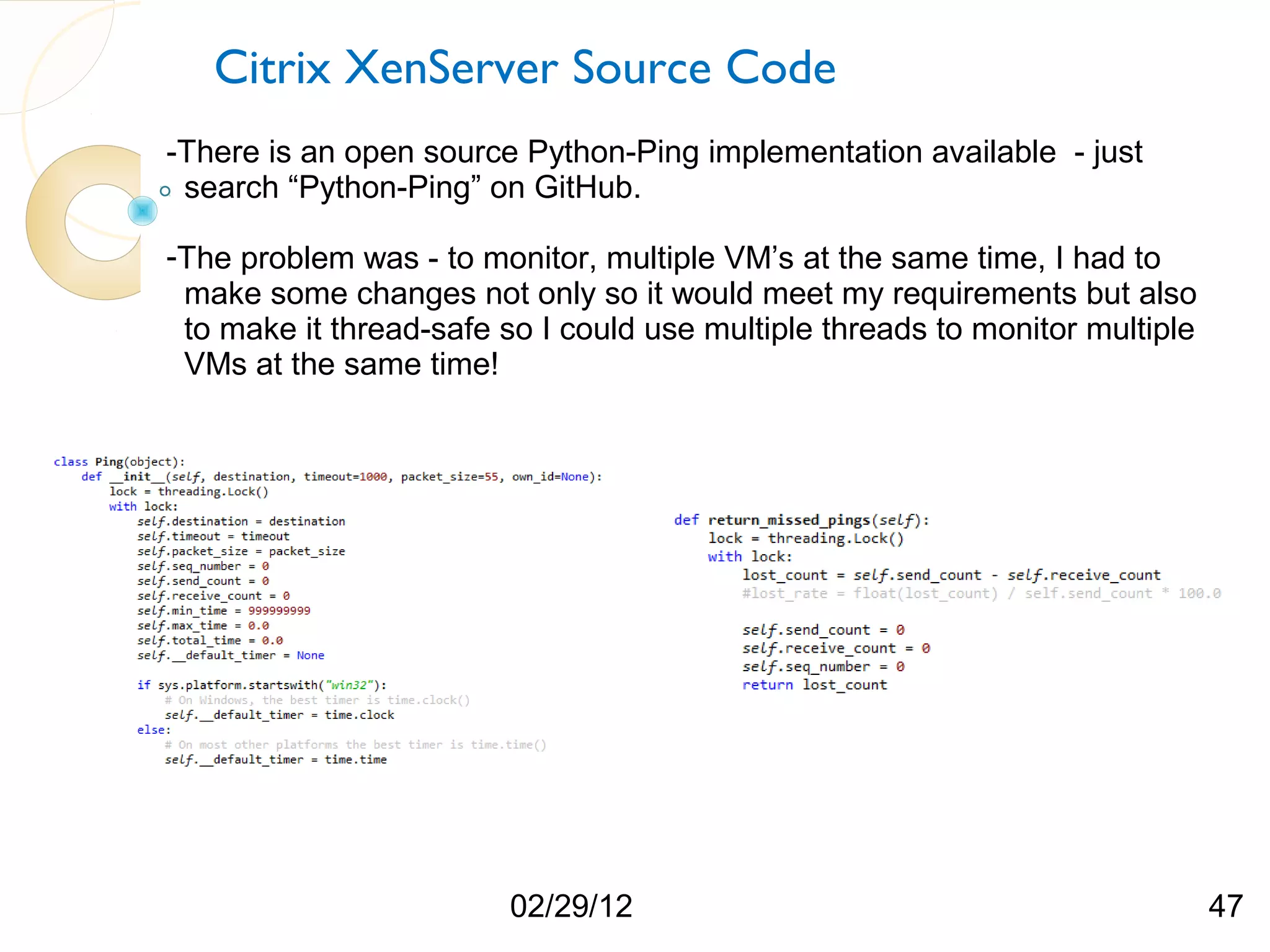 Citrix XenServer Source Code -There is an open source Python-Ping implementation available - just search “Python-Ping” on GitHub. -The problem was - to monitor, multiple VM’s at the same time, I had to make some changes not only so it would meet my requirements but also to make it thread-safe so I could use multiple threads to monitor multiple VMs at the same time! 02/29/12 47 