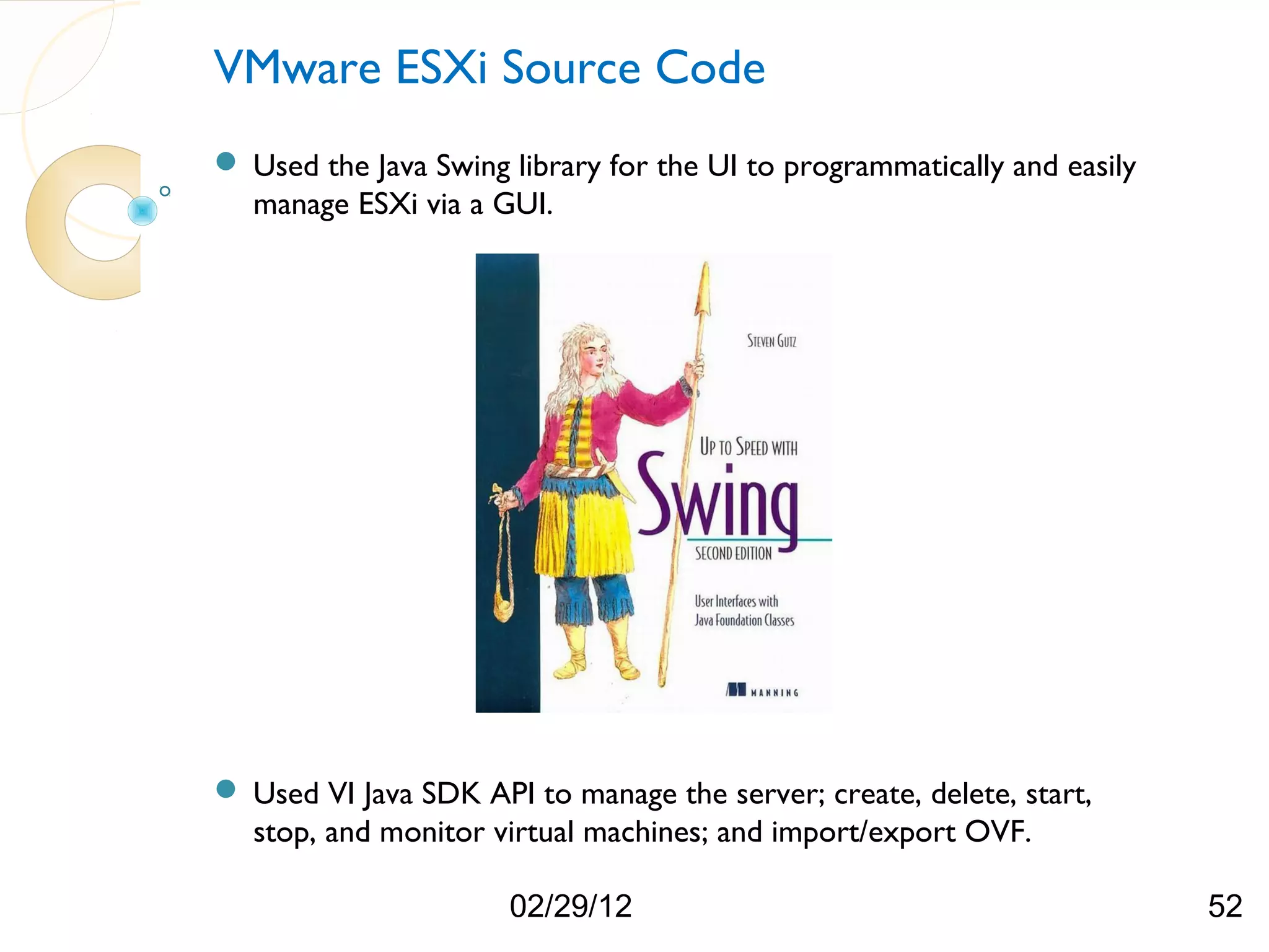 VMware ESXi Source Code  Used the Java Swing library for the UI to programmatically and easily manage ESXi via a GUI.  Used VI Java SDK API to manage the server; create, delete, start, stop, and monitor virtual machines; and import/export OVF. 02/29/12 52 