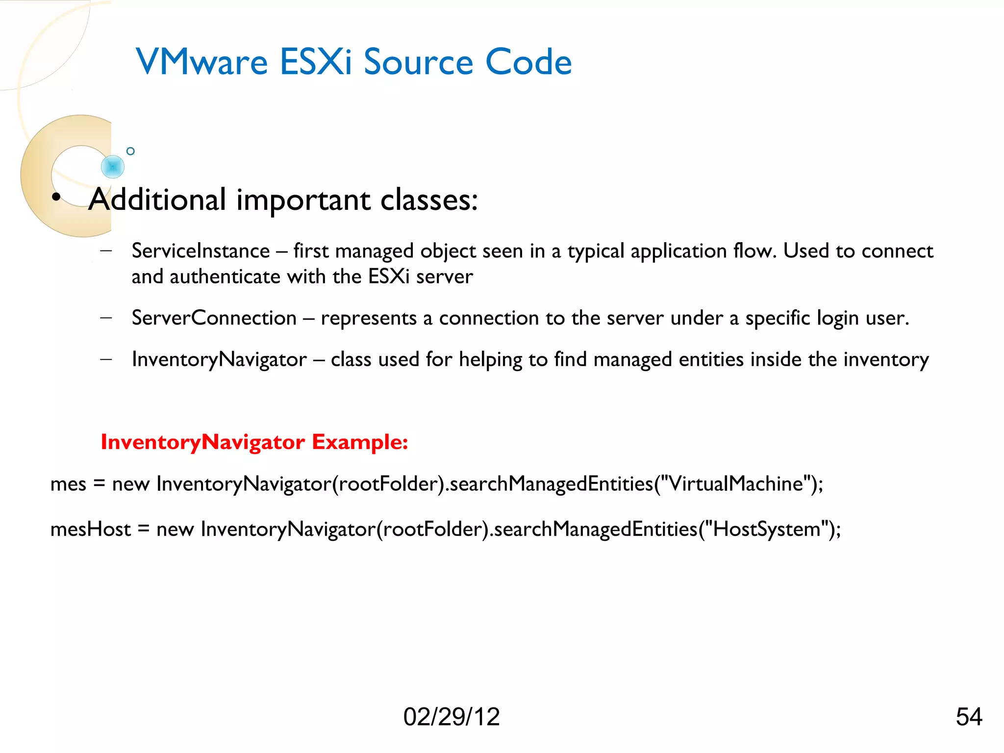 VMware ESXi Source Code • Additional important classes: – ServiceInstance – first managed object seen in a typical application flow. Used to connect and authenticate with the ESXi server – ServerConnection – represents a connection to the server under a specific login user. – InventoryNavigator – class used for helping to find managed entities inside the inventory InventoryNavigator Example: mes = new InventoryNavigator(rootFolder).searchManagedEntities("VirtualMachine"); mesHost = new InventoryNavigator(rootFolder).searchManagedEntities("HostSystem"); 02/29/12 54 