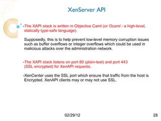 XenServer API

-The XAPI stack is written in Objective Caml (or Ocaml - a high-level,
 statically type-safe language).

Supposedly, this is to help prevent low-level memory corruption issues
such as buffer overflows or integer overflows which could be used in
malicious attacks over the administration network.


-The XAPI stack listens on port 80 (plain-text) and port 443
 (SSL encrypted) for XenAPI requests.

-XenCenter uses the SSL port which ensure that traffic from the host is
 Encrypted. XenAPI clients may or may not use SSL.




                       02/29/12                                           28
 