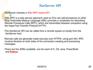 XenServer API
-XenServer includes a XML-RPC based API.

XML-RPC is a web service approach used so PCs can call procedures on other
PCs. Extensible Markup Language (XML) provides a vocabulary for describing
Remote Procedure Calls (RPC), which are transmitted between computers using
the HyperText Transfer Protocol (HTTP).

-The XenServer API can be called from a remote system or locally from the
 XenServer host.

-Remote calls are generally made securely over HTTPS, using port 443. RPC
 involves libraries on both sides of the connection creating and processing
 messages.

-There are five SDKs available, one for each of C, C#, Java, PowerShell,
 and Python.




                                02/29/12                                      29
 