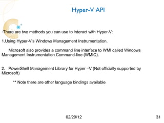 Hyper-V API


-There are two methods you can use to interact with Hyper-V:

1.Using Hyper-V’s Windows Management Instrumentation.

   Microsoft also provides a command line interface to WMI called Windows
Management Instrumentation Command-line (WMIC).


2. PowerShell Management Library for Hyper –V (Not officially supported by
Microsoft)

      ** Note there are other language bindings available




                                   02/29/12                                  31
 