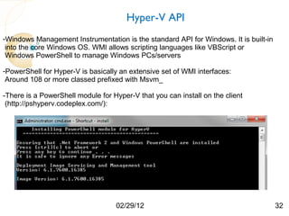 Hyper-V API
-Windows Management Instrumentation is the standard API for Windows. It is built-in
 into the core Windows OS. WMI allows scripting languages like VBScript or
 Windows PowerShell to manage Windows PCs/servers

-PowerShell for Hyper-V is basically an extensive set of WMI interfaces:
 Around 108 or more classed prefixed with Msvm_

-There is a PowerShell module for Hyper-V that you can install on the client
 (http://pshyperv.codeplex.com/):




                                   02/29/12                                           32
 