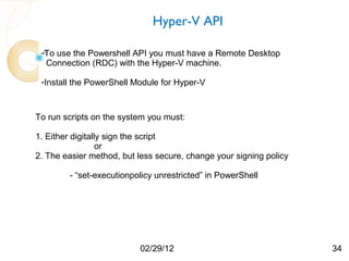 set-executionpolicy unrestricted


                               Hyper-V API

 -To use the Powershell API you must have a Remote Desktop
  Connection (RDC) with the Hyper-V machine.

 -Install the PowerShell Module for Hyper-V



To run scripts on the system you must:

1. Either digitally sign the script
                  or
2. The easier method, but less secure, change your signing policy

        - “set-executionpolicy unrestricted” in PowerShell




                          02/29/12                                  34
 