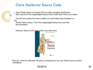 Citrix XenServer Source Code
   • Used Tkinter library to develop GUI for easily managing XenServers
   • Also used the Pmw megawidgets library (which itself uses Tkinter as a base)

     You will very quickly find there is little to no well written documentation on
   the
     Tkinter Python library. The Pmw megawidgets library has even less
     documentation.


     However, there is ONE book which may help some:




"All in all, I think it's well worth the price, considering it's the only Tkinter book out there."
--Jeff Blaine

                                   02/29/12                                                          39
 