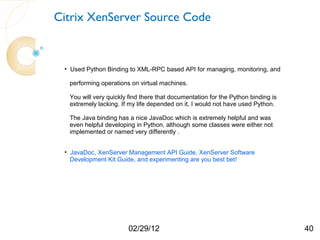 Citrix XenServer Source Code



 • Used Python Binding to XML-RPC based API for managing, monitoring, and

  performing operations on virtual machines.

  You will very quickly find there that documentation for the Python binding is
  extremely lacking. If my life depended on it, I would not have used Python.

  The Java binding has a nice JavaDoc which is extremely helpful and was
  even helpful developing in Python, although some classes were either not
  implemented or named very differently .


 • JavaDoc, XenServer Management API Guide, XenServer Software
   Development Kit Guide, and experimenting are you best bet!




                       02/29/12                                                   40
 