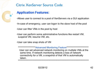 Citrix XenServer Source Code


-Allows user to connect to a pool of XenServers via a GUI application

-In-case of emergency, user can logon to the slave host of the pool

-User can filter VMs in the pool by host

-User can perform some administrative functions like restart VM,
 suspend VM, resume VM, etc.

-User can take snap shots of VM

 *******************Advanced Monitoring Feature************************
  User can set advanced network monitoring on multiple VMs at the
   same time. If network monitoring detects a loss of network
   connectivity for a VM, a snapshot of that VM is automatically
   taken.
 *****************************************************************************

                      02/29/12                                                   42
 