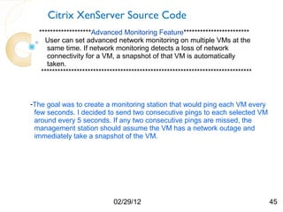 Citrix XenServer Source Code
  *******************Advanced Monitoring Feature************************
    User can set advanced network monitoring on multiple VMs at the
     same time. If network monitoring detects a loss of network
     connectivity for a VM, a snapshot of that VM is automatically
     taken.
   *****************************************************************************



-The goal was to create a monitoring station that would ping each VM every
 few seconds. I decided to send two consecutive pings to each selected VM
 around every 5 seconds. If any two consecutive pings are missed, the
 management station should assume the VM has a network outage and
 immediately take a snapshot of the VM.




                             02/29/12                                              45
 