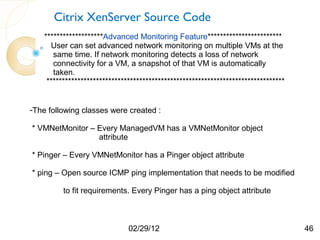 Citrix XenServer Source Code
    *******************Advanced Monitoring Feature************************
      User can set advanced network monitoring on multiple VMs at the
       same time. If network monitoring detects a loss of network
       connectivity for a VM, a snapshot of that VM is automatically
       taken.
     *****************************************************************************


-The following classes were created :

* VMNetMonitor – Every ManagedVM has a VMNetMonitor object
                 attribute

* Pinger – Every VMNetMonitor has a Pinger object attribute

* ping – Open source ICMP ping implementation that needs to be modified

          to fit requirements. Every Pinger has a ping object attribute



                               02/29/12                                              46
 