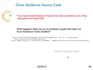 Citrix XenServer Source Code

* You must install XenServer Tools to be able to perform much of the
  Operations on Guest VMs



What happens when you try to shutdown a guest that does not
have XenServer Tools installed?




                                    Checkout Full Source Code at:

                                    http://humairahmed.com/#Downloads
                                                     or
                                    https://github.com/HumairAhmed



                    02/29/12                                            48
 