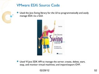 VMware ESXi Source Code
 Used the Java Swing library for the UI to programmatically and easily
  manage ESXi via a GUI.




 Used VI Java SDK API to manage the server; create, delete, start,
  stop, and monitor virtual machines; and import/export OVF.

                      02/29/12                                            52
 