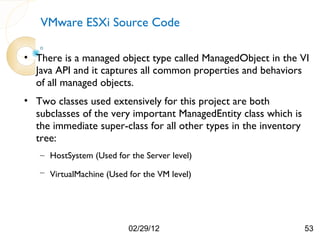 VMware ESXi Source Code

• There is a managed object type called ManagedObject in the VI
  Java API and it captures all common properties and behaviors
  of all managed objects.
• Two classes used extensively for this project are both
  subclasses of the very important ManagedEntity class which is
  the immediate super-class for all other types in the inventory
  tree:
   – HostSystem (Used for the Server level)
   – VirtualMachine (Used for the VM level)




                          02/29/12                                 53
 