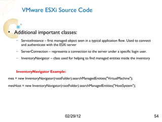 VMware ESXi Source Code


• Additional important classes:
     – ServiceInstance – first managed object seen in a typical application flow. Used to connect
       and authenticate with the ESXi server
     – ServerConnection – represents a connection to the server under a specific login user.
     – InventoryNavigator – class used for helping to find managed entities inside the inventory


     InventoryNavigator Example:
mes = new InventoryNavigator(rootFolder).searchManagedEntities("VirtualMachine");

mesHost = new InventoryNavigator(rootFolder).searchManagedEntities("HostSystem");




                                      02/29/12                                                      54
 