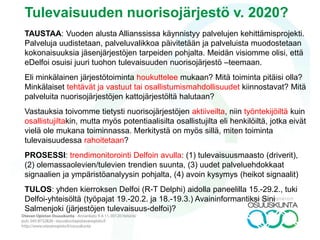 Tulevaisuuden nuorisojärjestö v. 2025?
TAUSTAA: Vuoden alusta Allianssissa käynnistyy palvelujen kehittämisprojekti.
Palveluja uudistetaan, palveluvalikkoa päivitetään ja palveluista muodostetaan
kokonaisuuksia jäsenjärjestöjen tarpeiden pohjalta. Meidän visiomme olisi, että
eDelfoi osuisi juuri tuohon tulevaisuuden nuorisojärjestö –teemaan.
Eli minkälainen järjestötoiminta houkuttelee mukaan? Mitä toiminta pitäisi olla?
Minkälaiset tehtävät ja vastuut tai osallistumismahdollisuudet kiinnostavat? Mitä
palveluita nuorisojärjestöjen kattojärjestöltä halutaan?
Vastauksia toivomme tietysti nuorisojärjestöjen aktiiveilta, niin työntekijöiltä kuin
osallistujiltakin, mutta myös potentiaalisilta osallistujilta eli henkilöiltä, jotka eivät
vielä ole mukana toiminnassa. Merkitystä on myös sillä, miten toiminta
tulevaisuudessa rahoitetaan?
PROSESSI: trendimonitorointi Delfoin avulla: (1) tulevaisuusmaasto (driverit),
(2) olemassaolevien/tulevien trendien suunta, (3) uudet palveluehdokkaat
signaalien ja ympäristöanalyysin pohjalta, (4) avoin kysymys (heikot signaalit)
TULOS: yhden kierroksen Delfoi (R-T Delphi) aidolla paneelilla 15.-29.2., tuki
Delfoi-yhteisöltä (työpajat 19.-20.2. ja 18.-19.3.) Avaininformantiksi Sini
Salmenjoki (järjestöjen tulevaisuus-delfoi)?
 