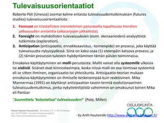 … on tulevaisuuksientutkimuksen soveltavaa toimintaa (praxista)
päätöksenteon tueksi.
• Ennakointiprojekteissa pyritään löytämään tulevaisuuksientutkimuksen
menetelmiä soveltamalla toimijalle (alue, organisaatio, yritys) yhteinen
päämäärä (visio) ja strategia (keinot, taktiikat, toimenpiteet,
välitavoitteet)
• Ennakoinnin aikaperspektiivi on 2-5 v; tulevaisuuksientutkimuksessa 5-
50 vuotta tai jopa enemmän.
• Ennakoiva lähestymistapa paras silloin, kun painopiste asetetaan
tulevaisuuteen, joka ei ole nykyhetkestä ajallisesti kovin kaukana ja
jossa kuvattavaan tilanteeseen ei ole vaikuttamassa kovin paljon
erilaisia muuttujia.
• Välineellinen ajattelu — tulevaisuuksientutkimuksen avulla pyritään
löytämään työkaluja tulevaisuuden muokkaamiseksi ja oman toiminnan
suuntaamiseksi.
– aikasarjat
– matemaattinen mallintaminen
– trendiennakointi, BAU, ym.
Ennakoiva lähestymistapa eli foresight
 