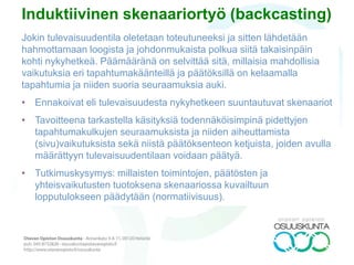 PESTE
Apumenetelmä, jolla selvitetään ilmiön tai organisaation poliittista, ekonomista,
sosiaalista, teknologista ja ekologista tilaa ja tulevaisuutta. Monitoroituja
muutosvoimia voidaan hyödyntää eri tavoin esim. yhteiskunnallisia skenaarioita
laadittaessa ne voivat toimia tulevaisuustaulukon muuttujina tai
taustamateriaalina organisaation laatiessa skenaarioita toiminnalleen.
Muutosvoimia avataan tarkoitukseen sopivalla tavalla, kuten esimerkiksi:
• Poliittisia: lainsäädännön rajoitukset, kansainväliset sopimukset, rikollisuus,
yhdentyminen esim. EU, tutkimus-, kehittämis-, alue-, matkailu-, yms.
politiikka;
• Ekonomisia: maailman, Euroopan, alueen talouskehitys, talouskriisit ja
lamat, kilpailurajoitukset, julkinen rahoitus ja tuet, ostovoima;
• Teknologisia: informaatio- ja tietoliikenne, bio-, nano-, energiateknologiat,
verkkokauppa, virtuaalimaailma;
• Sosiaalisia: arvot, kulutuskäyttäytyminen, ikärakenne, muuttoliike, syntyvyys
ja
• Ekologisia: kasvihuoneilmiö, ilmaston muutos, saastuminen, jäteongelmat,
liikarakentaminen, ympäristötietoisuus, infrastruktuurin muutos.
 