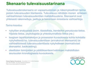 ILMIÖ TILA 1 TILA 2 TILA 3 TILA 4
1. Toiminta-
ympäristö
Mediayhteiskunta Tiukentuva talous Turvallisuus-
yhteiskunta
Vuorovaikutus-
yhteiskunta
2. Median tehtävä Tiedotus Valistus Kasvatus Mallinnus
3. Median ajuri
(driver)
Talous (tehokkuus,
tuottavuus)
Teknologia
(digitaalisuus,
robotiikka)
Sosiaalinen
struktuuri
(jakaminen)
Arvot (merkitys-
orientaatio)
4. Koulutus-
järjestelmä
Kilpailukoulu Tutkintokoulu Autonomiakoulu Oppimiskeskus
5. Koulutuksen
mediamarkkina
Jenkkimarkkina Kotimaiset mediat “Pedanet” “Edunet”
6. MKS:n suhde
systeemiin
Paikkaa (puutteita) Täydentää
(tarjontaa)
Vaihtoehtoistaa Kyseenalaistaa
7. MKS:n
pääsponsori
Valtio, EU Kunta/maakunta Järjestö/omistaja Asiakas/yritys
TULEVAISUUSTAULUKKO A (MEDIA)
 