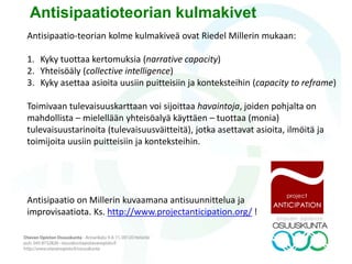 Arvioidaan ilmiöiden, tapahtumien/heikkojen signaalien seuraamuksia,
vaikutuksia seuraaviin päätöksiin, yllättäviä yhteisvaikutuksia ja
tulevaisuusvaikutuksia :
• Tavoitteena mahdollisimman todennäköisten vaihtoehtojen
löytäminen
• Tutkiva eli eksploratiivinen skenaariomenetelmä
• Tutkimuskysymys: kuvaillaan objektiivisesti keskenään erilaisia
todennäköisiä tulevaisuuksia, joihin yhteiskunnassa tai
organisaatiossa nykyhetkellä vallitsevat tilanteet, käytettävissä olevat
resurssit ja ulkoiset edellytykset antavat mahdollisuuksia.
Deduktiivinen skenaariotyö
 