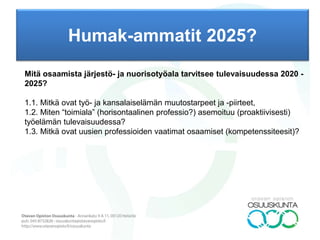 Humak-ammatit 2025?
TAUSTAA: Humak aloittaa keväällä 2016 opetussuunnitelmauudistuksen, jonka tavoitteena on
päivittää perustutkinnot ja ylemmät tutkinnot tulevaisuuden haasteita vastaaviksi. Uuden
opetussuunnitelmat otetaan käyttöön vuoden 2018 alusta. Yhteisöpedagogikoulutukseen kohdistuu
kasvuodotuksia mm. ennakointitutkimusten valossa. Humakin yhteisöpedagogikoulutuksen kysyntä on
kasvanut viimeisten kolmen vuoden aikana 2,5-kertaiseksi. Opiskelijaseurannan perusteella
tärkeimmät työhönsijoittumisalueet ovat edelleen nuorisotyön moninaiset kentät sekä kunnissa että
järjestöissä mukaan lukien lastensuojelutyö sekä kouluissa tehtävä työ. Valmistuneet sijoittuvat myös
erilaisiin kuntouttavan toiminnan tehtäviin. Ylemmän tutkinnon suorittaneet sijoittuivat selkeästi
enemmän johtamis-, kehittämis- ja esimiestehtäviin.
Kansalaistoiminnan ja nuorisotyön koulutusohjelman tavoitteena on kouluttaa kehityshakuisia ja
uudistumiskykyisiä pedagogisia osaajia sekä yhteiskuntakriittisiä toimijoita yhteiskunnan kaikille
sektoreille. Yhteisöpedagogit sijoittuvat ohjaus-, kasvatus-, koulutus-, aktivointi-, organisointi-,
suunnittelu- ja kehittämistehtäviin järjestö- ja nuorisotyön moninaisille työkentille. Ammatillisuus
perustuu humanistiseen ihmiskäsitykseen ja inhimillisen työn arvostamiseen. Tälle perustalle
rakentuva yhteisöpedagogin tutkinto on laaja-alaisesti nuoriso- ja järjestötyön ammatillista
asiantuntijuutta kehittävä kokonaisuus. Ammatillisen asiantuntijuuden kompetenssiperusta rakentuu (1)
yhteisöllisestä, (2) pedagogisesta, (4) yhteiskunnallisesta ja (4) kehittämisosaamisesta.
PROSESSI: OPS-Delfoi (epäjatkuvuus): (1) tulevaisuusympäristö, tarveanalyysi (driverit), (2)
trendianalyysi, (3) epäjatkuvuusväitteet (murrosdialektiikka), (4) avoin kysymys (heikot signaalit)
TULOS: Argument Delphi (2-3 kierrosta) autenttisella paneelilla 01.03.-31.05., tuki Delfoi-yhteisöltä
(kevään työpajat). Jatko tilaajan arvioinnin ja tarpeen mukaan (projektisuunnitelma). Avaininformantiksi
ja –vieraaksi Katriina Huttunen.
 