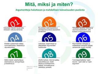 Analyyttinen lähestymistapa
• ”Perinteinen” tulevaisuuksientutkimus: tutkitaan mahdollisia,
todennäköisiä, ehdollisesti mahdollisia, toivottavia ja pelottavia
vaihtoehtoisia tulevaisuuksia ja kehitetään työkaluja tulevaisuuden
muokkaamiseksi ja oman toiminnan suuntaamiseksi jollain
määrätyllä aikavälillä
• Normatiivisen näkökulman lisäksi välineellinen ja metodin ajattelu,
jossa annetaan tilaa prosessiin osallistuvien määrittää tulevaisuutta
 