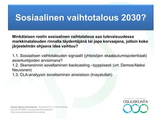 Sosiaalinen vaihtotalous 2030?
TAUSTAA: Modernin ajan taloutta on hallinnut maailmankuva, jossa on kaksi rinnakkaista toimijaa,
valtio ja markkinat. Valtio takaa järjestyksen ja mahdollistaa näin markkinoiden toiminnan. Viime
aikoina talouden järjestämisen vaihtoehtoihin kohdistuva mielenkiinto on kohdistunut paitsi tulonjakoon
markkinoilla, myös itse tämän maailmankuvan haastamiseen. Erilaiset erityisesti internetin avulla
toimivat vaihtoyhteisöt ovat haastaneet markkinoiden arvokäsitystä (esimerkiksi aikapankit lähtevät
siitä, että kaikkien aika on yhtä arvokasta) ja valtion roolia talouden toiminnan takaajana (useimpia
järjestelmiä kannattelevat vain ihmisten verkostot). Onko luultavaa, että tulevaisuudessa talous ei toimi
enää valtion ja markkinoiden muodostaman kokonaisuuden varassa, vaan ihmiset hankkivat tavarat
(tai pikemmin yhteisomistettujen tavaroiden käyttöoikeudet) spontaanisti organisoituvista yhteisöistä,
joilla on valtion rahasta eroavat kirjanpitosysteeminsä? Jos näin käy, miten tällaiset yhteisöt toimivat,
kun niiden koko kasvaa esimerkiksi tuhannesta ihmisestä sataan tuhanteen?
Kirjoitin toimeksiannon siis tutkimusryhmän johtajan ominaisuudessa. Meillä on alkamassa
tutkimushanke (2016-17), jonka teemana ovat uudet raha- ja vaihtojärjestelmät sosiaalisesta
näkökulmasta. Hanke on paitsi poikkitieteellinen, myös jokseenkin spekulatiivinen ja
tulevaisuussuuntautunut. Meidän ajatuksena on pohtia mahdollisuuksia, skenaarioita ja niin edespäin
varsinaisen empirian ohella; koko tutkimuskenttää ei voi tavoittaa empiirisellä tutkimuksella.
PROSESSI: Delfoi (epäjatkuvuus): (1) tulevaisuusympäristö, tarveanalyysi (driverit), (2) signaalit
(sosiaaliset vaihtoyhteisöt), (3) epäjatkuvuusväitteet (murrosdialektiikka, logiikan vaihto), (4) skenaariot
(Peste tms)
TULOS: Policy/Argument Delphi (2-3 kierrosta) autenttisella paneelilla 01.03.-31.05., tuki Delfoi-
yhteisöltä (kevään työpajat). Tukena CLA-prosessi (Causal Layered Analysis by Inayatullah). Yhtenä
avaininformanttina Liisa Haapanen, jonka väitöstutkimuksessa pyritään selvittämään, voitaisiinko
talouskasvuttomissakin tilanteissa ratkaista ympäristöongelmia ja tukea ihmisten hyvinvointia. Aiheesta on
tarkoitus rakentaa useita skenaarioita. Toinen on Jere Rinne “Uusi talous”-ryhmä.
 