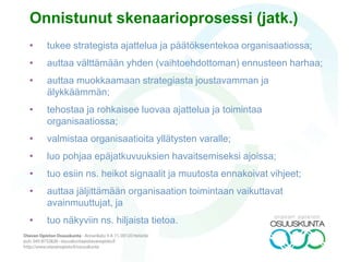 MAHDOLLISIA
• objektiivisesti siten, että asioiden kehitys ja tapahtumajärjestys ovat uskottavia ja
perustuvat tällä hetkellä käytettävissä olevaan viimeisimpään tietoon;
• psykologisesti siten, että toimijoiden valinnat ovat ymmärrettäviä ja selitettävissä
sekä heidän henkilöhistoriansa että yleisten käyttäytymistä koskevien teorioiden
avulla.
LOOGISIA
• Tapahtumat voidaan selittää myös johdonmukaisesti syyn ja seurauksen lain
avulla.
SOSIAALISESTI USKOTTAVIA
• Jotta ne voisivat tapahtua, skenaariot sisältävät täsmälliset kuvaukset
välttämättömistä toimista ja toimijoista, valinnoista, taustoista, asioiden välisistä
suhteista ja käytettävissä olevista resursseista. Oletukset inhimillisestä
käyttäytymisestä ja valinnoista voidaan selittää myös kulttuuristen tekijöiden kuten
arvojen, asenteiden, traditioiden ja historian avulla.
MIELENKIINTOISIA
• Skenaariot sisältävät kaikki joitain täysin uusia näkökulmia;
• Ne toimivat hyvinä työkaluina päätöksenteossa.
Hyvän skenaarion ominaisuudet 1
 