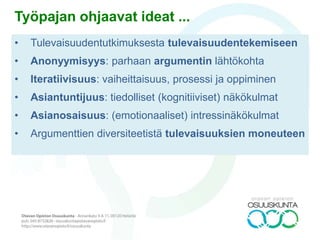 Työpajan ohjaavat ideat ...
• Tulevaisuudentutkimuksesta tulevaisuudentekemiseen
• Anonyymisyys: parhaan argumentin lähtökohta
• Iteratiivisuus: vaiheittaisuus, prosessi ja oppiminen
• Asiantuntijuus: tiedolliset (kognitiiviset) näkökulmat
• Asianosaisuus: (emotionaaliset) intressinäkökulmat
• Argumenttien diversiteetistä tulevaisuuksien moneuteen
 