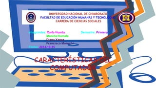 UNIVERSIDAD NACIONAL DE CHIMBORAZO
FACULTAD DE EDUCACIÓN HUMANAS Y TECNOLOGÍAS
CARRERA DE CIENCIAS SOCIALES
CARACTERÍSTICAS DEL
COMPUTADOR
Integrantes: Carla Huerta Semestre: Primero
Mónica Humala
Diana Yanez
Francisco Morocho
Fecha: 2014-10-15
 