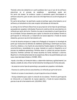 Teniendo estos dos elementos en cuenta podemos decir que el uso de los software
educativos en el proceso de enseñanza - aprendizaje puede ser:
Por parte del alumno: Se evidencia cuando el estudiante opera directamente el
software educativo, pero en este caso es de vital importancia la acción dirigida por el
profesor.
Por parte del profesor: Se manifiesta cuando el profesor opera directamente con el
software y el estudiante actúa como receptor del sistema de información.
La ventaja de los Software Educativos es que propician varios tipos de aprendizajes,
que pueden ser grupales o individuales. Favorece la construcción de conocimientos y la
reflexión por parte del lector. Permite el acceso al conocimiento y la participación en
las actividades. Incluye elementos para captar la atención de los alumnos. Permite la
participación en interacción y el desarrollo de nuevos aspectos a través de nuevos
elementos, gracias al uso de la herramienta wiki.
A nivel de docente enriquece el campo de la Pedagogía al incorporar la tecnología de
punta que revoluciona los métodos de enseñanza-aprendizaje. Constituyen una nueva,
atractiva, dinámica y rica fuente de conocimientos. Pueden adaptar el Software a las
características y necesidades de su grupo teniendo en cuenta el diagnóstico en el
proceso de enseñanza-aprendizaje. Permiten elevar la calidad del proceso docente-
educativo. Permiten controlar las tareas docentes de forma individual o colectiva.
Muestran la interdisciplinariedad de las asignaturas. Marca las posibilidades para una
nueva clase más desarrolladora. (YANEZ, 2011)
-Ayuda a los niños, en formación básica, a desarrollar destreza y agilidad mental. Los
impulsa y enseña de cómo utilizar las herramientas tecnológicas de forma adecuada.
- Se propician varios tipos de aprendizaje, que pueden ser grupales o individuales.
- Favorece la construcción de conocimientos y la reflexión por parte del lector.
- Permite el acceso al conocimiento y la participación en las actividades.
- Incluye elementos para captar la atención de los alumnos.- Permite la participación
en interacción y el desarrollo de nuevos aspectos a través de nuevos elementos,
gracias al uso de la herramienta wiki. (LILIANA, 2011)
 