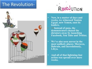 The Revolution-

                  • Now, in a matter of days and
                    weeks, we witnessed Tunisia
                    Egypt, now Yemen, oust its
                    leaders.
                  • >>Instead of guns, the
                    demonstrators chased the
                    dictators away by launching
                    Facebook, You Tube and Twitter.

                  • We’ve also seen unrest in the
                    most unlikely places: Morocco,
                    Bahrain, and incredulously,
                    Libya.

                  • And all of that lightning-fast
                    action was spread over mere
                    weeks.
 